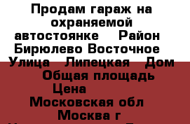 Продам гараж на охраняемой автостоянке. › Район ­ Бирюлево Восточное › Улица ­ Липецкая › Дом ­ 27 › Общая площадь ­ 18 › Цена ­ 290 000 - Московская обл., Москва г. Недвижимость » Гаражи   . Московская обл.,Москва г.